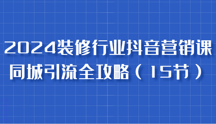 2024装修行业抖音营销课，同城引流全攻略，跟实战家学获客，成为数据驱动的营销专家