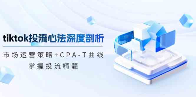 TikTok投流矩阵系统运营课程：市场运营策略+CPA-T曲线，掌握投流精髓（更新）